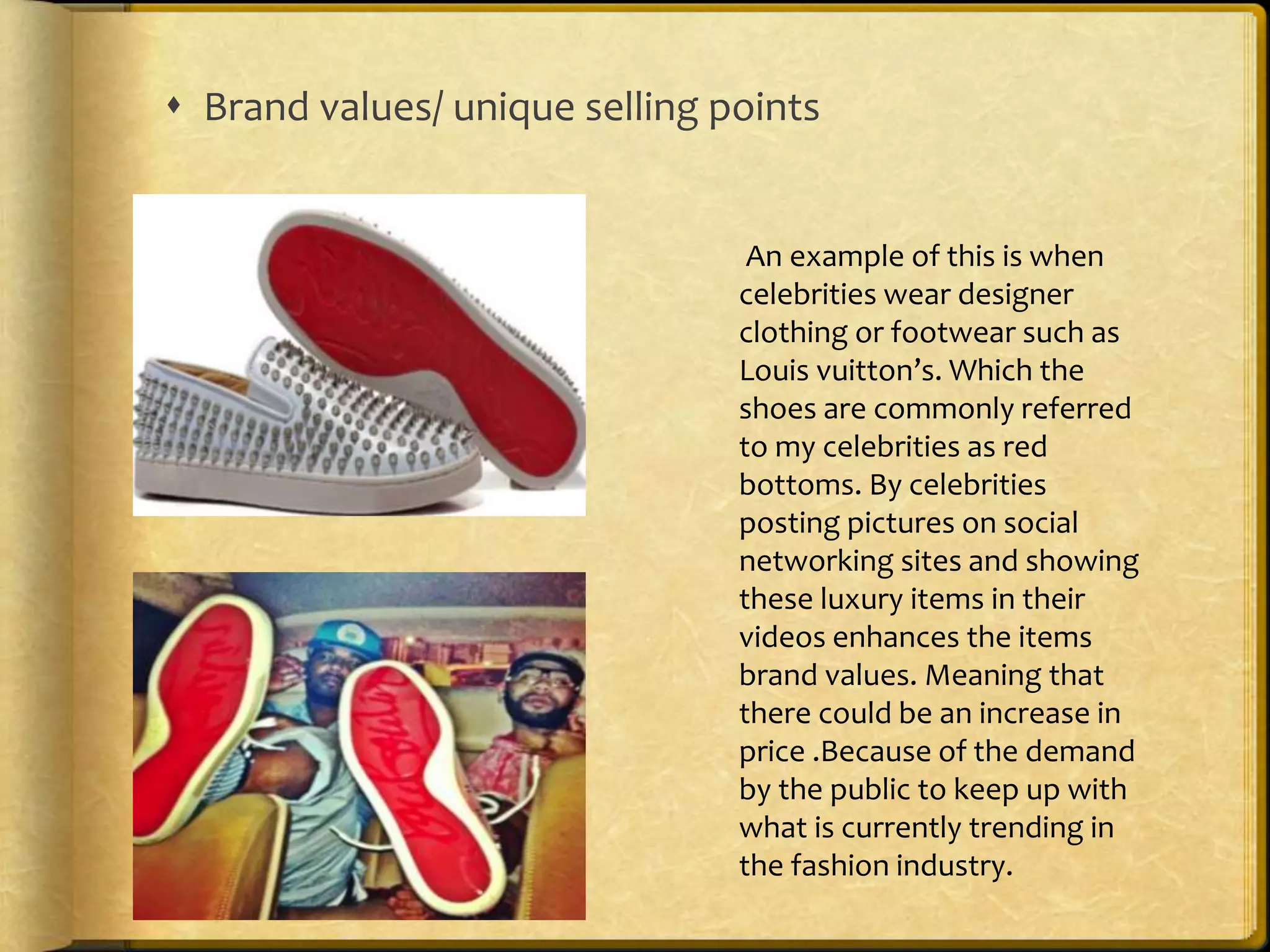  Brand values/ unique selling points 
An example of this is when 
celebrities wear designer 
clothing or footwear such as 
Louis vuitton’s. Which the 
shoes are commonly referred 
to my celebrities as red 
bottoms. By celebrities 
posting pictures on social 
networking sites and showing 
these luxury items in their 
videos enhances the items 
brand values. Meaning that 
there could be an increase in 
price .Because of the demand 
by the public to keep up with 
what is currently trending in 
the fashion industry. 
 