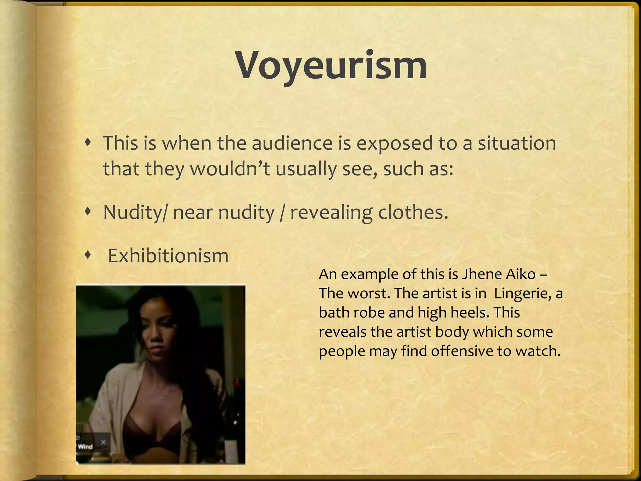 Voyeurism 
 This is when the audience is exposed to a situation 
that they wouldn’t usually see, such as: 
 Nudity/ near nudity / revealing clothes. 
 Exhibitionism 
An example of this is Jhene Aiko – 
The worst. The artist is in Lingerie, a 
bath robe and high heels. This 
reveals the artist body which some 
people may find offensive to watch. 
 