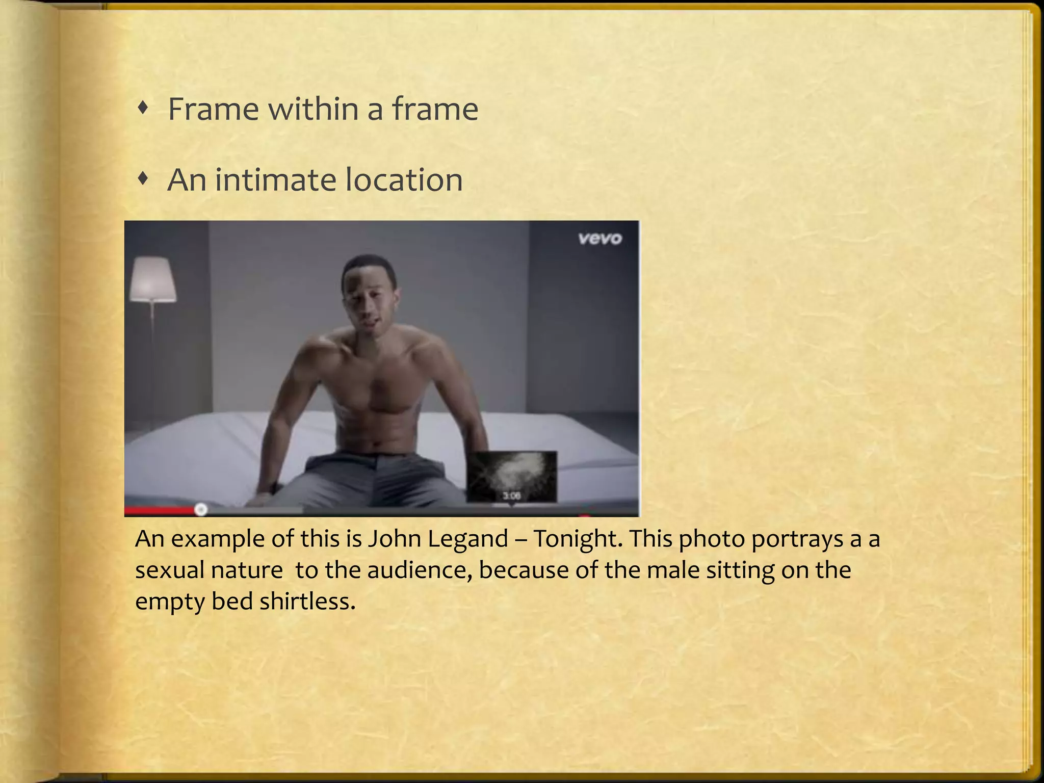  Frame within a frame 
 An intimate location 
An example of this is John Legand – Tonight. This photo portrays a a 
sexual nature to the audience, because of the male sitting on the 
empty bed shirtless. 
 
