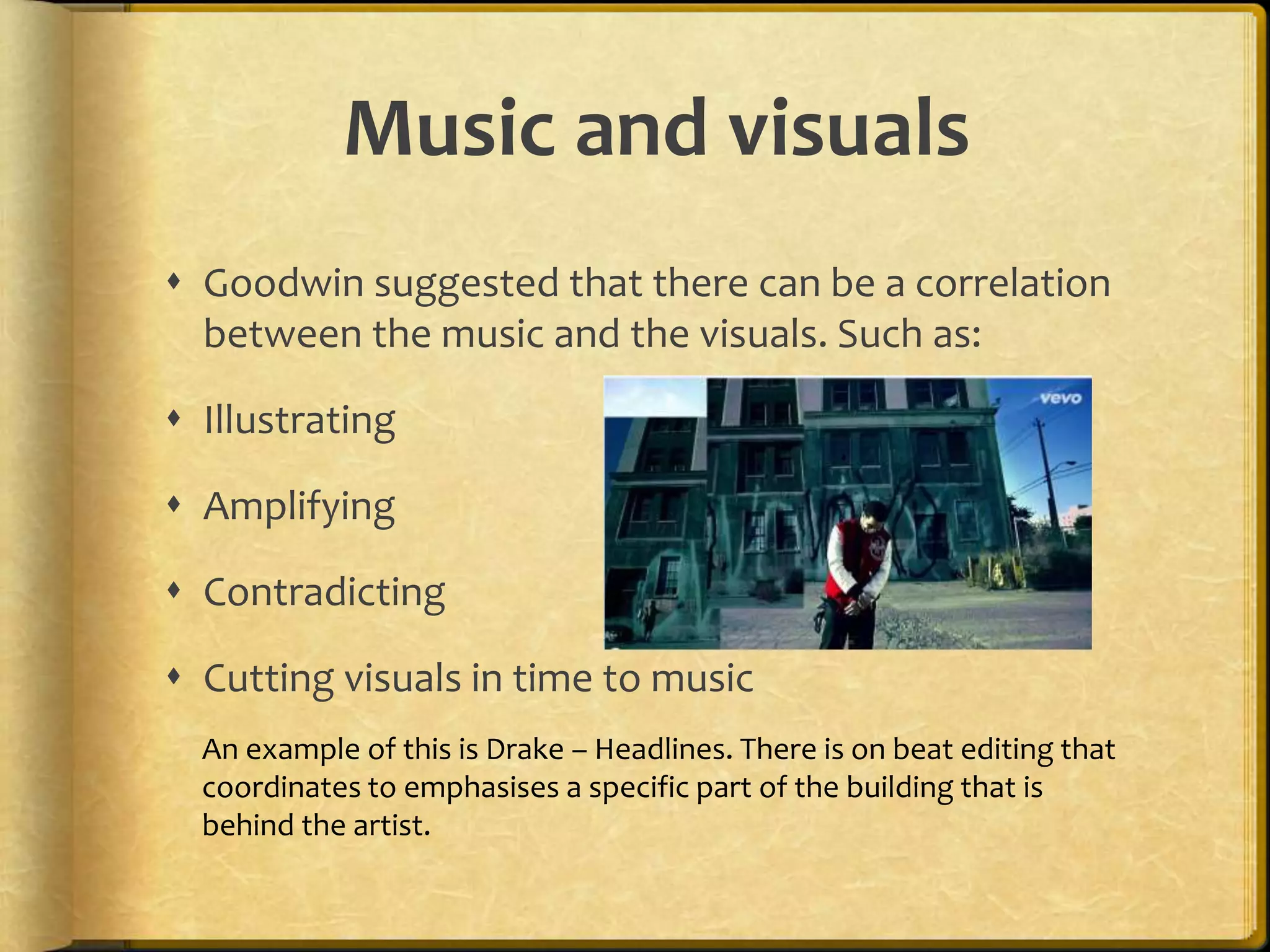Music and visuals 
 Goodwin suggested that there can be a correlation 
between the music and the visuals. Such as: 
 Illustrating 
 Amplifying 
 Contradicting 
 Cutting visuals in time to music 
An example of this is Drake – Headlines. There is on beat editing that 
coordinates to emphasises a specific part of the building that is 
behind the artist. 
 