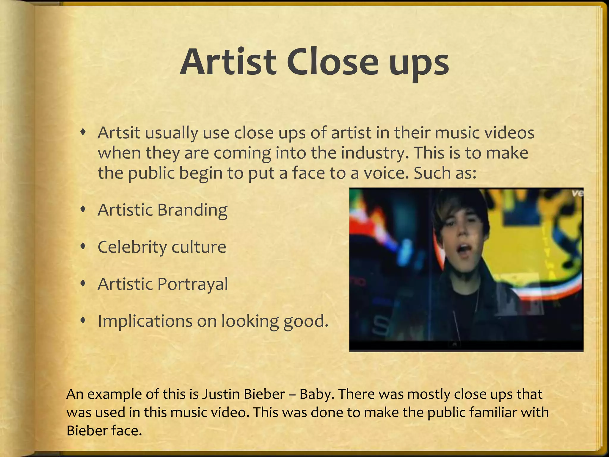 Artist Close ups 
 Artsit usually use close ups of artist in their music videos 
when they are coming into the industry. This is to make 
the public begin to put a face to a voice. Such as: 
 Artistic Branding 
 Celebrity culture 
 Artistic Portrayal 
 Implications on looking good. 
An example of this is Justin Bieber – Baby. There was mostly close ups that 
was used in this music video. This was done to make the public familiar with 
Bieber face. 
 