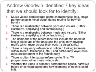 Andrew Goodwin identified 7 key ideas that we should look for to identify:Music videos demonstrate genre characteristics (e.g. stage performance in metal video, dance routine for boy/ girl band.)There is a relationship between lyrics and visuals. (Either illustrative, amplifying and contradicting.)There is a relationship between music and visuals. (Either illustrative, amplifying and contradicting.)The demands of the record label will include the need for lots of close ups of the artist and the artist may develop motifs which recur across their work ( a visual style.)There is frequently reference to notion o looking (screens within screen, telescopes, etc. ) and particularly voyeuristic (sexual) treatment of the female body.There is often intertextual reference (to films, TV programmes, other music videos etc.)Whether the video is primarily performance based, narrative based or concept based and how elements of each is used in it.