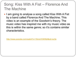 Song: Kiss With A Fist – Florence And The MachineI am going to analyse a song called Kiss With A Fist by a band called Florence And The Machine. This video is an example of the Goodwin’s theory. The music video has inspired me with my music video as this is within the same genre; so it’s contains similar characteristics.http://www.youtube.com/watch?v=1SmxVCM39j4&ob=av3e