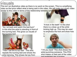 2. Relationship between lyric and visualsThis isn’t an illustrative video as there is no word on the screen. This is a amplifying video as the lyrics reflect what is being said in the video. We will make our music video similar to this video in terms of the relationship between lyric and visuals.“A kick in the teeth” In this shot there is a close up of the artist kicking high up. This may be used to emphasis the kick and show how she kicked high up to reach the teeth.“So I sit back and watch the bed burn”In this shot the artist is standing in front of the burning bed. This gives us visuals of the burning bed.“I hit you back” This shot shows the artist punching someone. This POV shot makes us feel part of the video and highlights the punching.“Then I set fire to our bed”  This shot repeats the burning bed and shows the artist dancing. This shows her joy from setting fire to the bed.