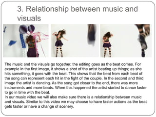 3. Relationship between music and visualsThe music and the visuals go together, the editing goes as the beat comes. For example in the first image, it shows a shot of the artist beating up things; as she hits something, it goes with the beat. This shows that the beat from each beat of the song can represent each hit in the fight of the couple. In the second and third image the artist is dancing. As the song got closer to the end, there was more instruments and more beats. When this happened the artist started to dance faster to go in time with the beat.In our music video we will also make sure there is a relationship between music and visuals. Similar to this video we may choose to have faster actions as the beat gets faster or have a change of scenery.