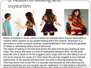 5. Notion of looking and voyeurismNotion of looking in music videos is where for example there may be telescopes or screens within screens or jus people looking within the camera. Voyeurism is a perversion in which a person receives sexual gratification from seeing the genitalia of others or witnessing others sexual behaviour. The notion of looking in the first shot shows the artist and the guy looking at each other. This shows that there is a sort of relationship between them. As the artist looks like she is about to hit him suggests she’s angry with him and taking it out on him as he may be the cause of it. How close the are may suggest a once intimate relationship. In the second and third shot, the artist is dancing shaking her hips. This may cause men to see her in a sexually way because as she’s dancing and wearing stockings, you can roughly see her underwear. It is fully shown in the third shot as wind is coming from underneath her. The wind may also make her look more seductive as her hair is blowing and her skirt is going up.Our music video will also contain voyeurism to attract a male audience.