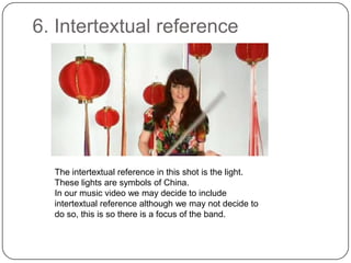 6. Intertextual referenceThe intertextual reference in this shot is the light. These lights are symbols of China. In our music video we may decide to include intertextual reference although we may not decide to do so, this is so there is a focus of the band.