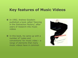 Key features of Music Videos In 1992, Andrew Goodwin published a book called ‘Dancing in the Distraction Factory’, after years of research into music videos In this book, he came up with a number of ‘codes and conventions’ for music video – a range of elements that many music videos have in common 