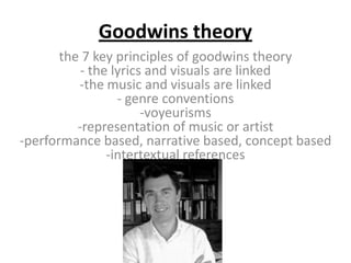 Goodwins theory
       the 7 key principles of goodwins theory
           - the lyrics and visuals are linked
          -the music and visuals are linked
                  - genre conventions
                       -voyeurisms
          -representation of music or artist
-performance based, narrative based, concept based
                -intertextual references
 