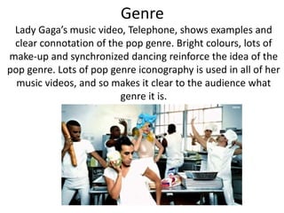 Genre 
Lady Gaga’s music video, Telephone, shows examples and 
clear connotation of the pop genre. Bright colours, lots of 
make-up and synchronized dancing reinforce the idea of the 
pop genre. Lots of pop genre iconography is used in all of her 
music videos, and so makes it clear to the audience what 
genre it is. 
 