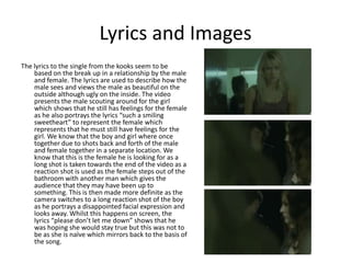 Lyrics and ImagesThe lyrics to the single from the kooks seem to be based on the break up in a relationship by the male and female. The lyrics are used to describe how the male sees and views the male as beautiful on the outside although ugly on the inside. The video presents the male scouting around for the girl which shows that he still has feelings for the female as he also portrays the lyrics “such a smiling sweetheart” to represent the female which represents that he must still have feelings for the girl. We know that the boy and girl where once together due to shots back and forth of the male and female together in a separate location. We know that this is the female he is looking for as a long shot is taken towards the end of the video as a reaction shot is used as the female steps out of the bathroom with another man which gives the audience that they may have been up to something. This is then made more definite as the camera switches to a long reaction shot of the boy as he portrays a disappointed facial expression and looks away. Whilst this happens on screen, the lyrics “please don’t let me down” shows that he was hoping she would stay true but this was not to be as she is naïve which mirrors back to the basis of the song.
