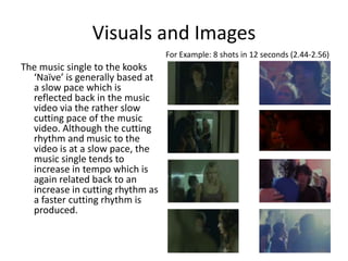 Visuals and ImagesFor Example: 8 shots in 12 seconds (2.44-2.56)The music single to the kooks ‘Naïve’ is generally based at a slow pace which is reflected back in the music video via the rather slow cutting pace of the music video. Although the cutting rhythm and music to the video is at a slow pace, the music single tends to increase in tempo which is again related back to an increase in cutting rhythm as a faster cutting rhythm is produced. 