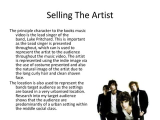 Selling The ArtistThe principle character to the kooks music video is the lead singer of the band, Luke Pritchard. This is important as the Lead singer is presented throughout, which can is used to represent the artist to the audience throughout the music video. The artist is represented using the indie image via the use of costume presented and also the natural image of the artist due to the long curly hair and clean shaven face.The location is also used to represent the bands target audience as the settings are based in a very urbanised location. Research into my target audience shows that the audience are predominantly of a urban setting within the middle social class.