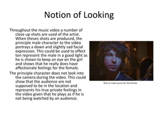 Notion of LookingThroughout the music video a number of close up shots are used of the artist. When theses shots are produced, the principle male character to the video portrays a down and slightly sad facial expression. This could be used to effect ton represent the male in a good light as he is shown to keep an eye on the girl and shows that he really does have affectionate feelings for the female.The principle character does not look into the camera during the video. This could show that the audience are not supposed to be in the location and represents his true private feelings in the video given that he plays as if he is not being watched by an audience.  Shot as male scouts for the female