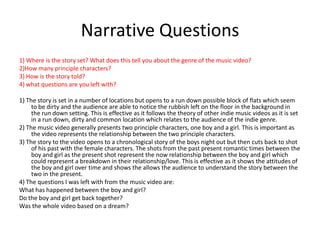 Narrative Questions1) Where is the story set? What does this tell you about the genre of the music video?2)How many principle characters?3) How is the story told?4) what questions are you left with?1) The story is set in a number of locations but opens to a run down possible block of flats which seem to be dirty and the audience are able to notice the rubbish left on the floor in the background in the run down setting. This is effective as it follows the theory of other indie music videos as it is set in a run down, dirty and common location which relates to the audience of the indie genre.2) The music video generally presents two principle characters, one boy and a girl. This is important as the video represents the relationship between the two principle characters.3) The story to the video opens to a chronological story of the boys night out but then cuts back to shot of his past with the female characters. The shots from the past present romantic times between the boy and girl as the present shot represent the now relationship between the boy and girl which could represent a breakdown in their relationship/love. This is effective as it shows the attitudes of the boy and girl over time and shows the allows the audience to understand the story between the two in the present.4) The questions I was left with from the music video are:What has happened between the boy and girl?Do the boy and girl get back together?Was the whole video based on a dream?