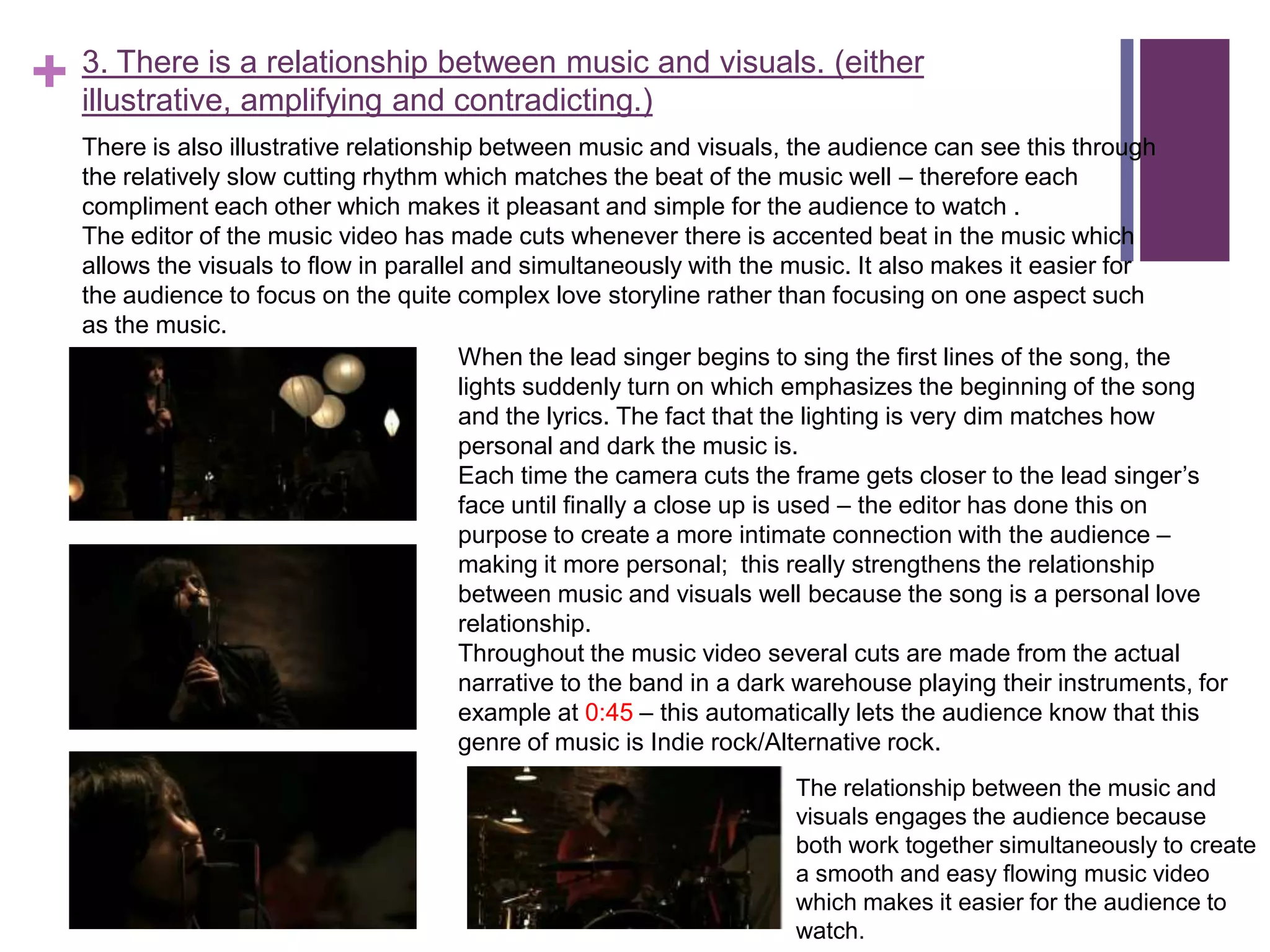 + 3. There is a relationship between music and visuals. (either
  illustrative, amplifying and contradicting.)
   There is also illustrative relationship between music and visuals, the audience can see this through
   the relatively slow cutting rhythm which matches the beat of the music well – therefore each
   compliment each other which makes it pleasant and simple for the audience to watch .
   The editor of the music video has made cuts whenever there is accented beat in the music which
   allows the visuals to flow in parallel and simultaneously with the music. It also makes it easier for
   the audience to focus on the quite complex love storyline rather than focusing on one aspect such
   as the music.
                                         When the lead singer begins to sing the first lines of the song, the
                                         lights suddenly turn on which emphasizes the beginning of the song
                                         and the lyrics. The fact that the lighting is very dim matches how
                                         personal and dark the music is.
                                         Each time the camera cuts the frame gets closer to the lead singer’s
                                         face until finally a close up is used – the editor has done this on
                                         purpose to create a more intimate connection with the audience –
                                         making it more personal; this really strengthens the relationship
                                         between music and visuals well because the song is a personal love
                                         relationship.
                                         Throughout the music video several cuts are made from the actual
                                         narrative to the band in a dark warehouse playing their instruments, for
                                         example at 0:45 – this automatically lets the audience know that this
                                         genre of music is Indie rock/Alternative rock.
                                                                       The relationship between the music and
                                                                       visuals engages the audience because
                                                                       both work together simultaneously to create
                                                                       a smooth and easy flowing music video
                                                                       which makes it easier for the audience to
                                                                       watch.
 