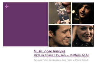 +




    Music Video Analysis
    Kids in Glass Houses – Matters At All
    By Louise Fisher, Jake Lovelace, Joely Holder and Maria Kakoulli
 