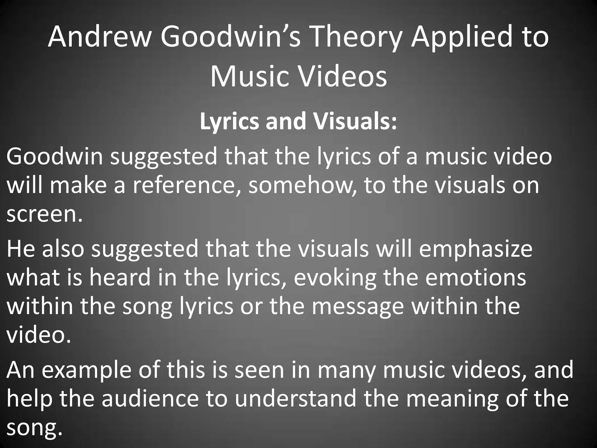 Andrew Goodwin’s Theory Applied to
Music Videos
Lyrics and Visuals:
Goodwin suggested that the lyrics of a music video
will make a reference, somehow, to the visuals on
screen.
He also suggested that the visuals will emphasize
what is heard in the lyrics, evoking the emotions
within the song lyrics or the message within the
video.
An example of this is seen in many music videos, and
help the audience to understand the meaning of the
song.

 