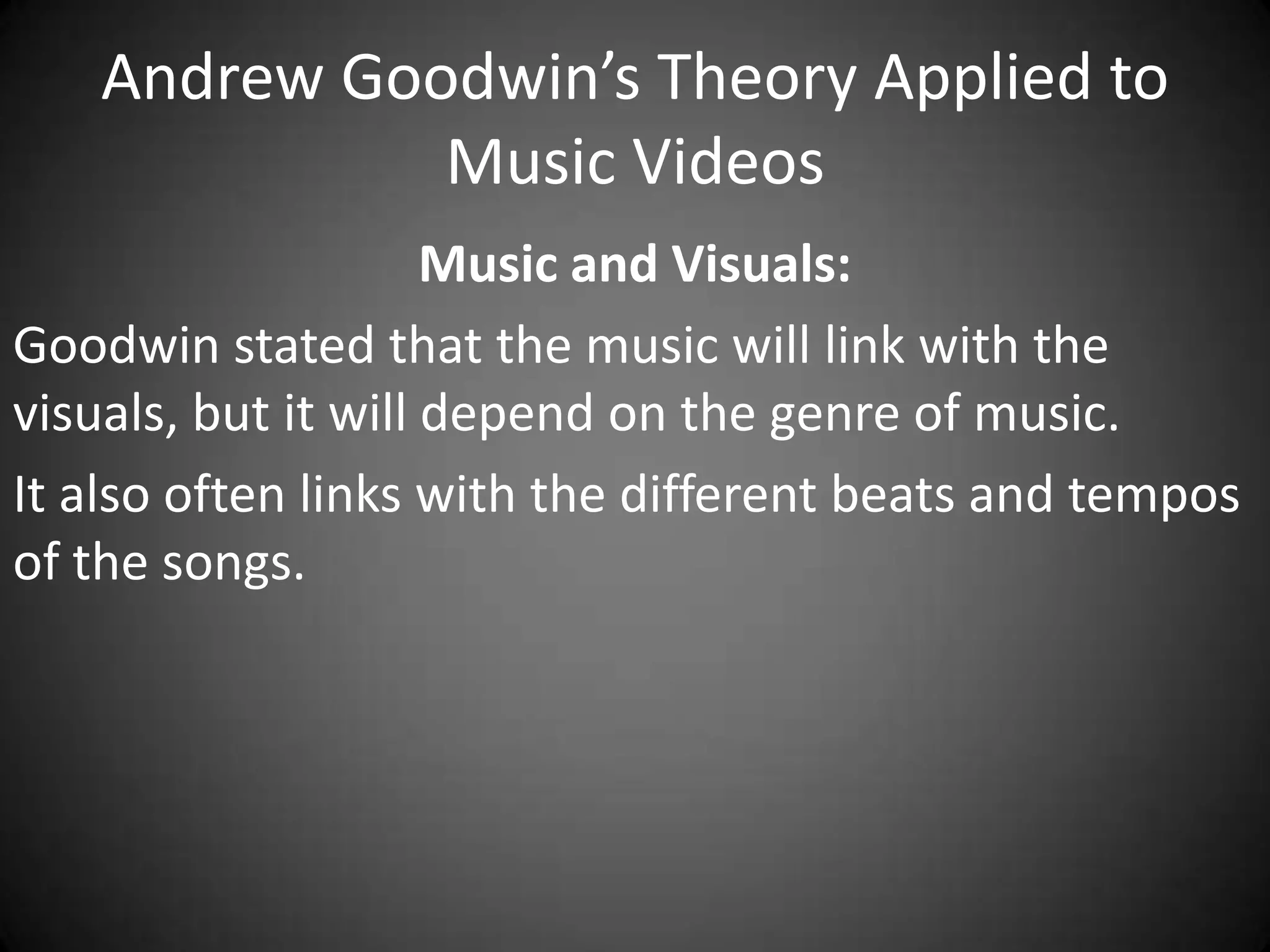 Andrew Goodwin’s Theory Applied to
Music Videos
Music and Visuals:
Goodwin stated that the music will link with the
visuals, but it will depend on the genre of music.
It also often links with the different beats and tempos
of the songs.

 