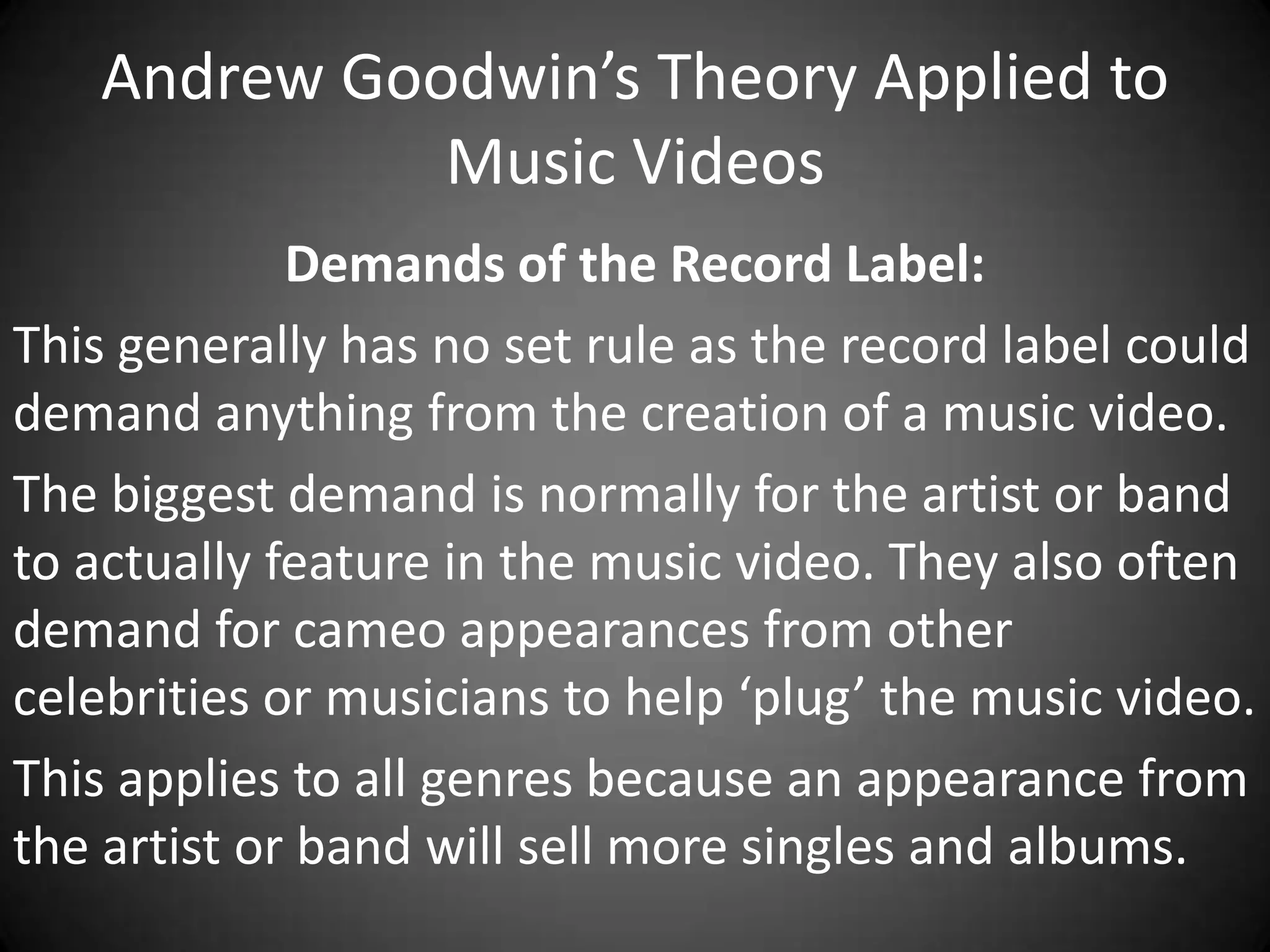 Andrew Goodwin’s Theory Applied to
Music Videos
Demands of the Record Label:
This generally has no set rule as the record label could
demand anything from the creation of a music video.
The biggest demand is normally for the artist or band
to actually feature in the music video. They also often
demand for cameo appearances from other
celebrities or musicians to help ‘plug’ the music video.
This applies to all genres because an appearance from
the artist or band will sell more singles and albums.

 