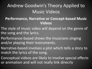 Andrew Goodwin’s Theory Applied to
Music Videos
Performance, Narrative or Concept-based Music
Videos
The style of music video will depend on the genre of
the song and the lyrics.
Performance-based shows the musicians singing
and/or playing their instruments.
Narrative-based involves a plot which tells a story to
match the lyrics of the song.
Conceptual videos are likely to involve special effects
or animation and will not really link direcrly

 