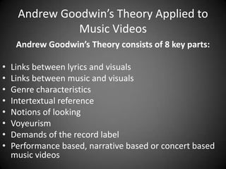 Andrew Goodwin’s Theory Applied to
Music Videos
Andrew Goodwin’s Theory consists of 8 key parts:
•
•
•
•
•
•
•
•

Links between lyrics and visuals
Links between music and visuals
Genre characteristics
Intertextual reference
Notions of looking
Voyeurism
Demands of the record label
Performance based, narrative based or concert based
music videos

 