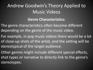 Andrew Goodwin’s Theory Applied to
Music Videos
Genre Characteristics:
The genre characteristics often become different
depending on the genre of the music video.
For example, in pop music videos there would be a lot
of close-up shots of the artist, and the setting will be
stereotypical of the target audience.
Other genres might include different special effects,
shot types or narrative to directly link to the genre’s
stereotypes.

 