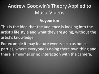Andrew Goodwin’s Theory Applied to
Music Videos
Voyeurism
This is the idea that the audience is looking into the
artist’s life style and what they are going, without the
artist’s knowledge.
For example it may feature events such as house
parties, where everyone is doing there own thing and
there is minimal or no interaction with the camera.

 