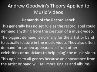 Andrew Goodwin’s Theory Applied to
Music Videos
Demands of the Record Label:
This generally has no set rule as the record label could
demand anything from the creation of a music video.
The biggest demand is normally for the artist or band
to actually feature in the music video. They also often
demand for cameo appearances from other
celebrities or musicians to help ‘plug’ the music video.
This applies to all genres because an appearance from
the artist or band will sell more singles and albums.

 