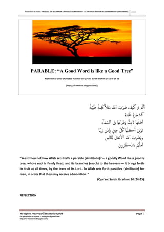 Addendum to notes: “MODULE ON ISLAM FOR CATHOLIC SEMINARIAN” - ST. FRANCIS XAVIER MAJOR SEMINARY (SINGAPORE)                        2008




            PARABLE: “A Good Word is like a Good Tree”
                              Reflection by Ustaz Zhulkeflee Hj Ismail on Qur’an: Surah Ibrahim: 14: ayat 24-25


                                                     [http://al-amthaal.blogspot.com/]




                                                                              ‫أَل َ ۡم ح َ َر لَ ۡي َف َضب ٱَّلل َمثَل ََِك َم ً۬اة ط ِّي َب ً۬اة‬
                                                                                          َ                        ‫َ َ َ َّ ُ ً۬ ا‬
                                                                                                                                       ‫لَشج َر ً۬ة ط ِّي َبة‬
                                                                                                                                               َ َ َ
                                                                                                                        َّ         ُ ً۬
                                                                                                           ‫أَصلُهَا ََثبِت َوف َ ۡرغهَا ِِف ٱلس َما ٓ ِء‬  ۡ
                                                                                                ‫ث ُۡؤ ِِت ُأڪلَهَا ُك حي ِب ِإ ۡذن َرِّبِّ َ ۗا‬
                                                                                                                       ِ ِ ِۭ ِ َّ ُ ُ ٓ
                                                                                                                           ِ َ َ ۡ ُ َّ ُ ِ ۡ
                                                                                                                   ‫َويَۡضب ٱَّلل ٱۡل ۡمث َال لِلنَّاس‬
                                                                                                                                ‫ل ََؼلَّه ُۡم ي َ َخذڪ ُرون‬
                                                                                                                                 َ َّ َ
"Seest thou not how Allah sets forth a parable (similitude)?― a goodly Word like a goodly
tree, whose root is firmly fixed, and its branches (reach) to the heavens― It brings forth
its fruit at all times, by the leave of its Lord. So Allah sets forth parables (similitude) for
men, in order that they may receive admonition. "
                                                                                         (Qur'an: Surah Ibrahim: 14: 24-25)



REFLECTION




All rights reserved©Zhulkeflee2008                                                                                                               Page 1
For permission to reprint – zhulkeflee@gmail.com
http://an-naseehah.blogspot.com/
 
