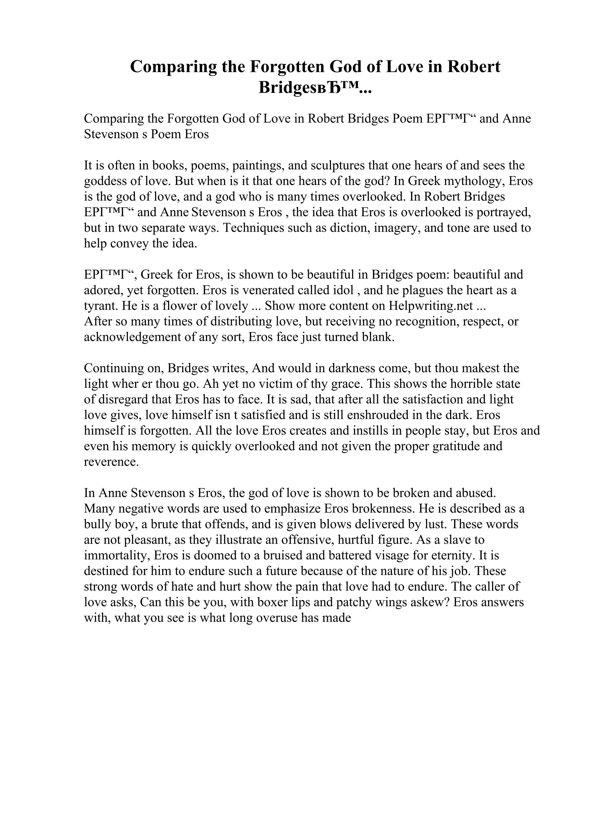 Comparing the Forgotten God of Love in Robert
BridgesвЂ™...
Comparing the Forgotten God of Love in Robert Bridges Poem EPГ™Г“ and Anne
Stevenson s Poem Eros
It is often in books, poems, paintings, and sculptures that one hears of and sees the
goddess of love. But when is it that one hears of the god? In Greek mythology, Eros
is the god of love, and a god who is many times overlooked. In Robert Bridges
EPГ™Г“ and Anne Stevenson s Eros , the idea that Eros is overlooked is portrayed,
but in two separate ways. Techniques such as diction, imagery, and tone are used to
help convey the idea.
EPГ™Г“, Greek for Eros, is shown to be beautiful in Bridges poem: beautiful and
adored, yet forgotten. Eros is venerated called idol , and he plagues the heart as a
tyrant. He is a flower of lovely ... Show more content on Helpwriting.net ...
After so many times of distributing love, but receiving no recognition, respect, or
acknowledgement of any sort, Eros face just turned blank.
Continuing on, Bridges writes, And would in darkness come, but thou makest the
light wher er thou go. Ah yet no victim of thy grace. This shows the horrible state
of disregard that Eros has to face. It is sad, that after all the satisfaction and light
love gives, love himself isn t satisfied and is still enshrouded in the dark. Eros
himself is forgotten. All the love Eros creates and instills in people stay, but Eros and
even his memory is quickly overlooked and not given the proper gratitude and
reverence.
In Anne Stevenson s Eros, the god of love is shown to be broken and abused.
Many negative words are used to emphasize Eros brokenness. He is described as a
bully boy, a brute that offends, and is given blows delivered by lust. These words
are not pleasant, as they illustrate an offensive, hurtful figure. As a slave to
immortality, Eros is doomed to a bruised and battered visage for eternity. It is
destined for him to endure such a future because of the nature of his job. These
strong words of hate and hurt show the pain that love had to endure. The caller of
love asks, Can this be you, with boxer lips and patchy wings askew? Eros answers
with, what you see is what long overuse has made
 