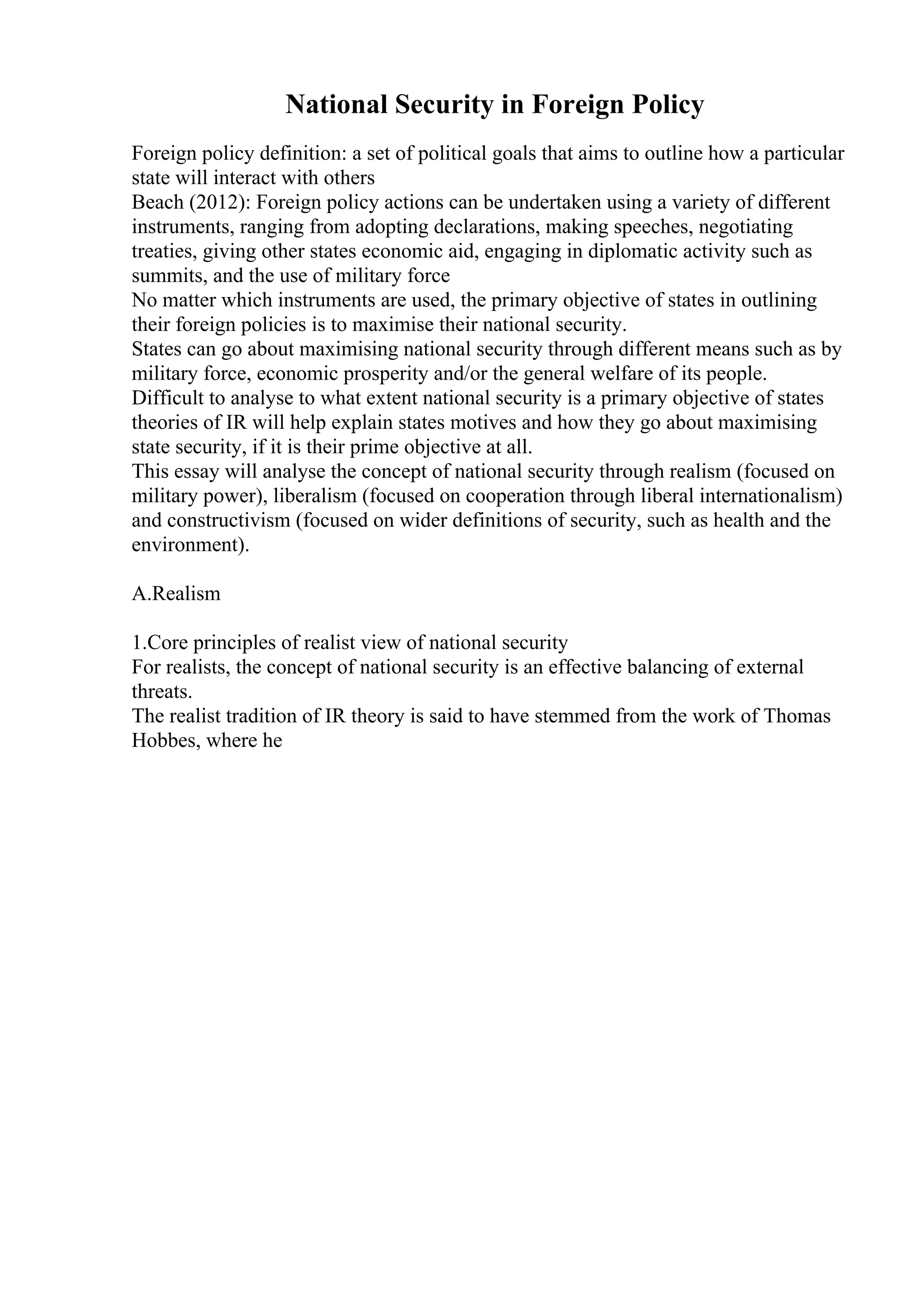 National Security in Foreign Policy
Foreign policy definition: a set of political goals that aims to outline how a particular
state will interact with others
Beach (2012): Foreign policy actions can be undertaken using a variety of different
instruments, ranging from adopting declarations, making speeches, negotiating
treaties, giving other states economic aid, engaging in diplomatic activity such as
summits, and the use of military force
No matter which instruments are used, the primary objective of states in outlining
their foreign policies is to maximise their national security.
States can go about maximising national security through different means such as by
military force, economic prosperity and/or the general welfare of its people.
Difficult to analyse to what extent national security is a primary objective of states
theories of IR will help explain states motives and how they go about maximising
state security, if it is their prime objective at all.
This essay will analyse the concept of national security through realism (focused on
military power), liberalism (focused on cooperation through liberal internationalism)
and constructivism (focused on wider definitions of security, such as health and the
environment).
A.Realism
1.Core principles of realist view of national security
For realists, the concept of national security is an effective balancing of external
threats.
The realist tradition of IR theory is said to have stemmed from the work of Thomas
Hobbes, where he
 
