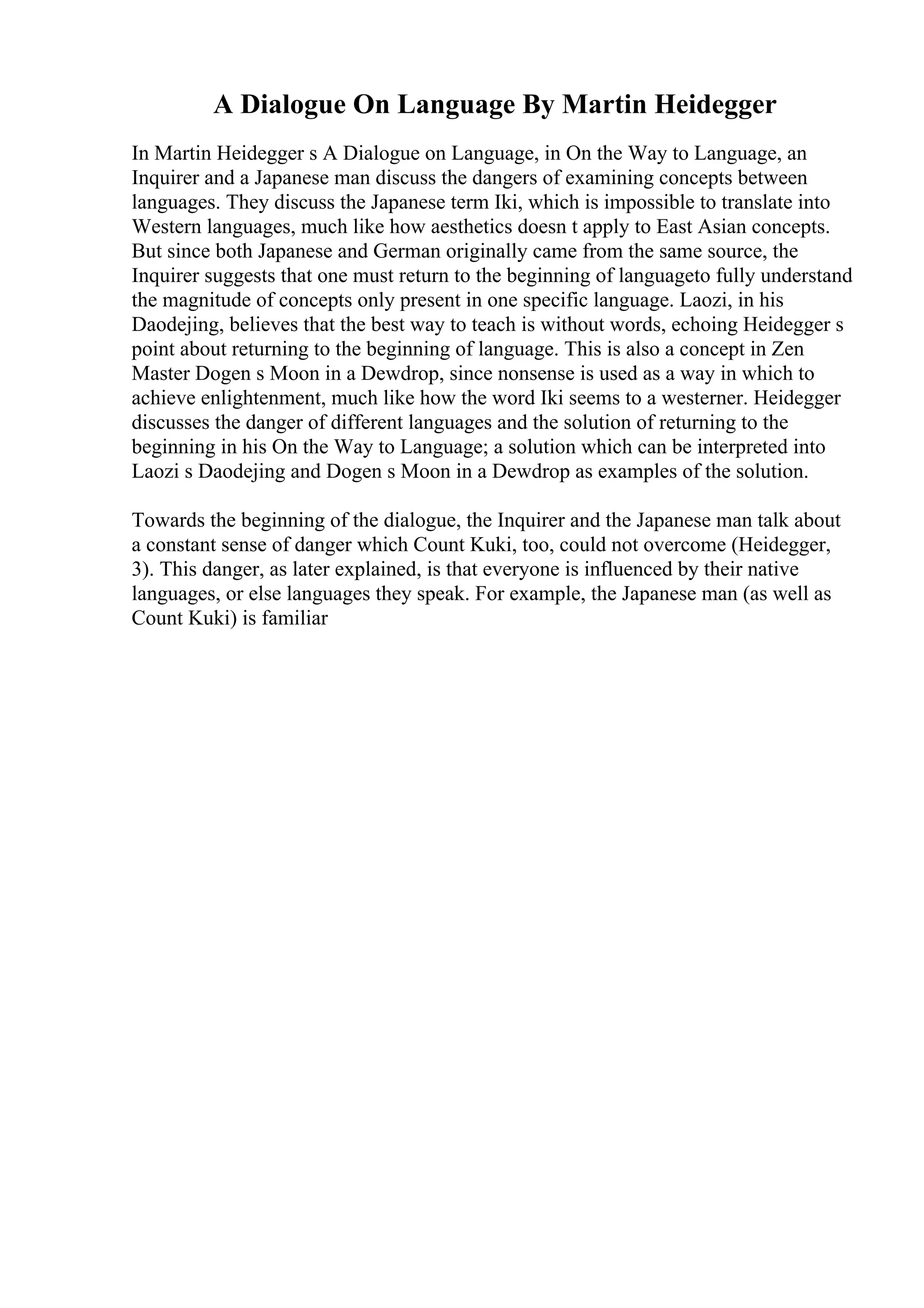 A Dialogue On Language By Martin Heidegger
In Martin Heidegger s A Dialogue on Language, in On the Way to Language, an
Inquirer and a Japanese man discuss the dangers of examining concepts between
languages. They discuss the Japanese term Iki, which is impossible to translate into
Western languages, much like how aesthetics doesn t apply to East Asian concepts.
But since both Japanese and German originally came from the same source, the
Inquirer suggests that one must return to the beginning of languageto fully understand
the magnitude of concepts only present in one specific language. Laozi, in his
Daodejing, believes that the best way to teach is without words, echoing Heidegger s
point about returning to the beginning of language. This is also a concept in Zen
Master Dogen s Moon in a Dewdrop, since nonsense is used as a way in which to
achieve enlightenment, much like how the word Iki seems to a westerner. Heidegger
discusses the danger of different languages and the solution of returning to the
beginning in his On the Way to Language; a solution which can be interpreted into
Laozi s Daodejing and Dogen s Moon in a Dewdrop as examples of the solution.
Towards the beginning of the dialogue, the Inquirer and the Japanese man talk about
a constant sense of danger which Count Kuki, too, could not overcome (Heidegger,
3). This danger, as later explained, is that everyone is influenced by their native
languages, or else languages they speak. For example, the Japanese man (as well as
Count Kuki) is familiar
 