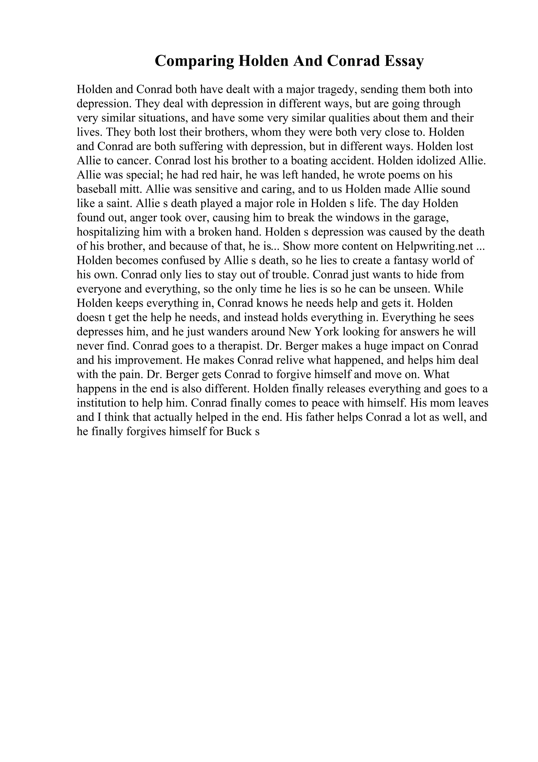 Comparing Holden And Conrad Essay
Holden and Conrad both have dealt with a major tragedy, sending them both into
depression. They deal with depression in different ways, but are going through
very similar situations, and have some very similar qualities about them and their
lives. They both lost their brothers, whom they were both very close to. Holden
and Conrad are both suffering with depression, but in different ways. Holden lost
Allie to cancer. Conrad lost his brother to a boating accident. Holden idolized Allie.
Allie was special; he had red hair, he was left handed, he wrote poems on his
baseball mitt. Allie was sensitive and caring, and to us Holden made Allie sound
like a saint. Allie s death played a major role in Holden s life. The day Holden
found out, anger took over, causing him to break the windows in the garage,
hospitalizing him with a broken hand. Holden s depression was caused by the death
of his brother, and because of that, he is... Show more content on Helpwriting.net ...
Holden becomes confused by Allie s death, so he lies to create a fantasy world of
his own. Conrad only lies to stay out of trouble. Conrad just wants to hide from
everyone and everything, so the only time he lies is so he can be unseen. While
Holden keeps everything in, Conrad knows he needs help and gets it. Holden
doesn t get the help he needs, and instead holds everything in. Everything he sees
depresses him, and he just wanders around New York looking for answers he will
never find. Conrad goes to a therapist. Dr. Berger makes a huge impact on Conrad
and his improvement. He makes Conrad relive what happened, and helps him deal
with the pain. Dr. Berger gets Conrad to forgive himself and move on. What
happens in the end is also different. Holden finally releases everything and goes to a
institution to help him. Conrad finally comes to peace with himself. His mom leaves
and I think that actually helped in the end. His father helps Conrad a lot as well, and
he finally forgives himself for Buck s
 