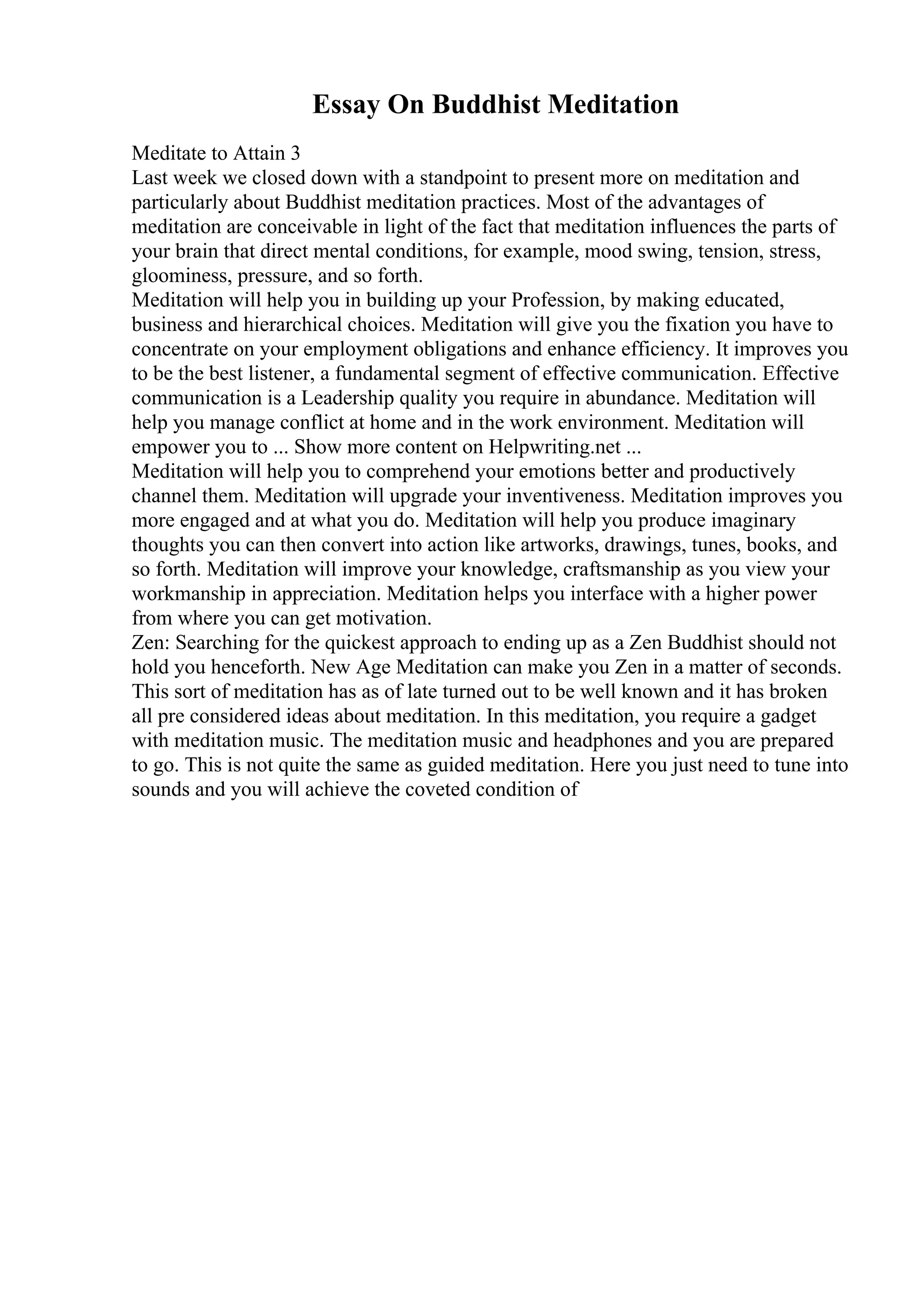 Essay On Buddhist Meditation
Meditate to Attain 3
Last week we closed down with a standpoint to present more on meditation and
particularly about Buddhist meditation practices. Most of the advantages of
meditation are conceivable in light of the fact that meditation influences the parts of
your brain that direct mental conditions, for example, mood swing, tension, stress,
gloominess, pressure, and so forth.
Meditation will help you in building up your Profession, by making educated,
business and hierarchical choices. Meditation will give you the fixation you have to
concentrate on your employment obligations and enhance efficiency. It improves you
to be the best listener, a fundamental segment of effective communication. Effective
communication is a Leadership quality you require in abundance. Meditation will
help you manage conflict at home and in the work environment. Meditation will
empower you to ... Show more content on Helpwriting.net ...
Meditation will help you to comprehend your emotions better and productively
channel them. Meditation will upgrade your inventiveness. Meditation improves you
more engaged and at what you do. Meditation will help you produce imaginary
thoughts you can then convert into action like artworks, drawings, tunes, books, and
so forth. Meditation will improve your knowledge, craftsmanship as you view your
workmanship in appreciation. Meditation helps you interface with a higher power
from where you can get motivation.
Zen: Searching for the quickest approach to ending up as a Zen Buddhist should not
hold you henceforth. New Age Meditation can make you Zen in a matter of seconds.
This sort of meditation has as of late turned out to be well known and it has broken
all pre considered ideas about meditation. In this meditation, you require a gadget
with meditation music. The meditation music and headphones and you are prepared
to go. This is not quite the same as guided meditation. Here you just need to tune into
sounds and you will achieve the coveted condition of
 