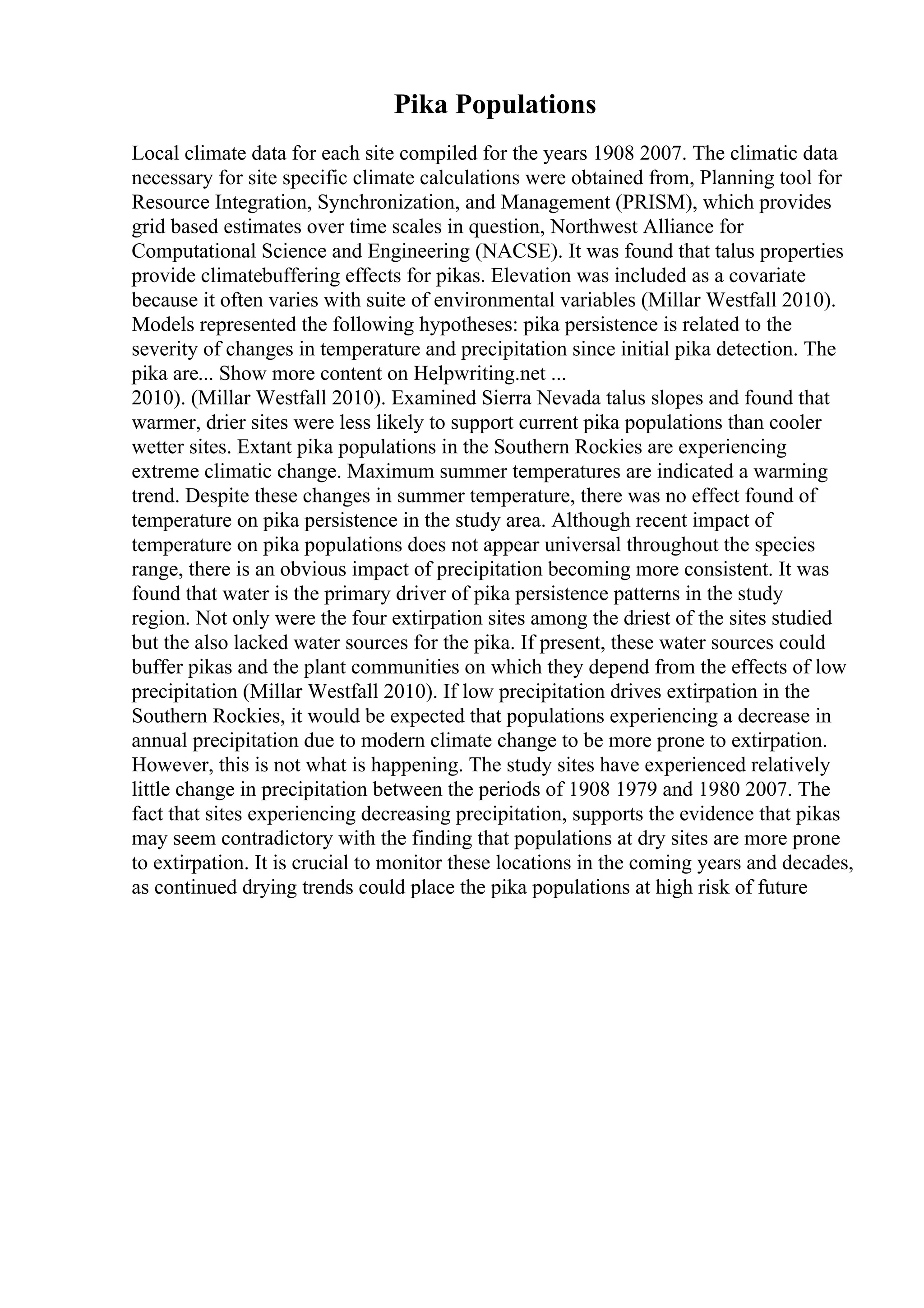 Pika Populations
Local climate data for each site compiled for the years 1908 2007. The climatic data
necessary for site specific climate calculations were obtained from, Planning tool for
Resource Integration, Synchronization, and Management (PRISM), which provides
grid based estimates over time scales in question, Northwest Alliance for
Computational Science and Engineering (NACSE). It was found that talus properties
provide climatebuffering effects for pikas. Elevation was included as a covariate
because it often varies with suite of environmental variables (Millar Westfall 2010).
Models represented the following hypotheses: pika persistence is related to the
severity of changes in temperature and precipitation since initial pika detection. The
pika are... Show more content on Helpwriting.net ...
2010). (Millar Westfall 2010). Examined Sierra Nevada talus slopes and found that
warmer, drier sites were less likely to support current pika populations than cooler
wetter sites. Extant pika populations in the Southern Rockies are experiencing
extreme climatic change. Maximum summer temperatures are indicated a warming
trend. Despite these changes in summer temperature, there was no effect found of
temperature on pika persistence in the study area. Although recent impact of
temperature on pika populations does not appear universal throughout the species
range, there is an obvious impact of precipitation becoming more consistent. It was
found that water is the primary driver of pika persistence patterns in the study
region. Not only were the four extirpation sites among the driest of the sites studied
but the also lacked water sources for the pika. If present, these water sources could
buffer pikas and the plant communities on which they depend from the effects of low
precipitation (Millar Westfall 2010). If low precipitation drives extirpation in the
Southern Rockies, it would be expected that populations experiencing a decrease in
annual precipitation due to modern climate change to be more prone to extirpation.
However, this is not what is happening. The study sites have experienced relatively
little change in precipitation between the periods of 1908 1979 and 1980 2007. The
fact that sites experiencing decreasing precipitation, supports the evidence that pikas
may seem contradictory with the finding that populations at dry sites are more prone
to extirpation. It is crucial to monitor these locations in the coming years and decades,
as continued drying trends could place the pika populations at high risk of future
 