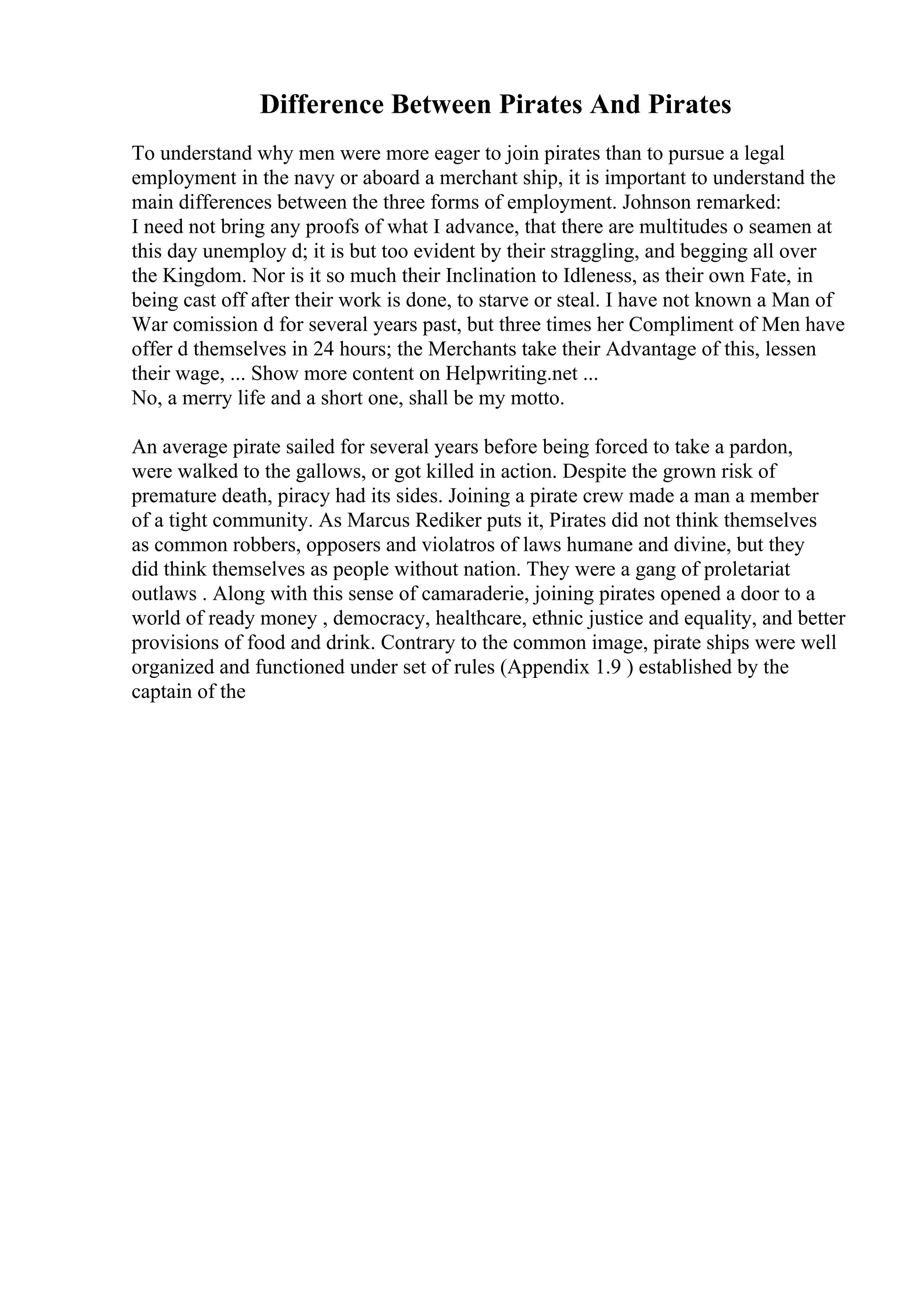 Difference Between Pirates And Pirates
To understand why men were more eager to join pirates than to pursue a legal
employment in the navy or aboard a merchant ship, it is important to understand the
main differences between the three forms of employment. Johnson remarked:
I need not bring any proofs of what I advance, that there are multitudes o seamen at
this day unemploy d; it is but too evident by their straggling, and begging all over
the Kingdom. Nor is it so much their Inclination to Idleness, as their own Fate, in
being cast off after their work is done, to starve or steal. I have not known a Man of
War comission d for several years past, but three times her Compliment of Men have
offer d themselves in 24 hours; the Merchants take their Advantage of this, lessen
their wage, ... Show more content on Helpwriting.net ...
No, a merry life and a short one, shall be my motto.
An average pirate sailed for several years before being forced to take a pardon,
were walked to the gallows, or got killed in action. Despite the grown risk of
premature death, piracy had its sides. Joining a pirate crew made a man a member
of a tight community. As Marcus Rediker puts it, Pirates did not think themselves
as common robbers, opposers and violatros of laws humane and divine, but they
did think themselves as people without nation. They were a gang of proletariat
outlaws . Along with this sense of camaraderie, joining pirates opened a door to a
world of ready money , democracy, healthcare, ethnic justice and equality, and better
provisions of food and drink. Contrary to the common image, pirate ships were well
organized and functioned under set of rules (Appendix 1.9 ) established by the
captain of the
 