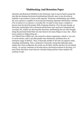 Multitasking And Retention Paper
Attention and Retention Inhibited in the Electronic Age It may be hard to grasp the
idea that developing electronical multitasking lifestyles may in turn develop an
inability or prevention to learn at full capacity. Electronic multitasking may inhibit
the way a person is capable of receiving and retaining important information, whether
it be in school or in a person s everyday life. In order to truly learn, a student or
person must develop the proper skills of paying attention. Over the past decade, as
electronic technologies have advanced and become more and more integrated into
everyday life, studies are showing that electronic multitasking has not only brought
along the persistent belief that one must learn to do many things at once, but... Show
more content on Helpwriting.net ...
As Clifford Nass (2009) says, the research is almost unanimous, which is very rare
in social science, and it says that people who chronically multitask show an
enormous range of deficits. They re basically terrible at all sorts of cognitive tasks,
including multitasking. Nass s statement is basically saying that although many
studies have been conducted, the results are all fairly similar and they are all related
closely. As society continues to develop and as electronicscontinue to develop, it is
most likely that these issues that are currently being and have been studied will
continue to take
 