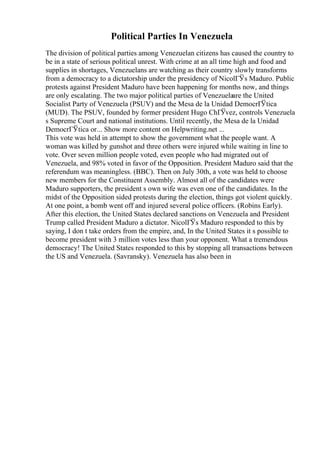 Political Parties In Venezuela
The division of political parties among Venezuelan citizens has caused the country to
be in a state of serious political unrest. With crime at an all time high and food and
supplies in shortages, Venezuelans are watching as their country slowly transforms
from a democracy to a dictatorship under the presidency of NicolГЎs Maduro. Public
protests against President Maduro have been happening for months now, and things
are only escalating. The two major political parties of Venezuelaare the United
Socialist Party of Venezuela (PSUV) and the Mesa de la Unidad DemocrГЎtica
(MUD). The PSUV, founded by former president Hugo ChГЎvez, controls Venezuela
s Supreme Court and national institutions. Until recently, the Mesa de la Unidad
DemocrГЎtica or... Show more content on Helpwriting.net ...
This vote was held in attempt to show the government what the people want. A
woman was killed by gunshot and three others were injured while waiting in line to
vote. Over seven million people voted, even people who had migrated out of
Venezuela, and 98% voted in favor of the Opposition. President Maduro said that the
referendum was meaningless. (BBC). Then on July 30th, a vote was held to choose
new members for the Constituent Assembly. Almost all of the candidates were
Maduro supporters, the president s own wife was even one of the candidates. In the
midst of the Opposition sided protests during the election, things got violent quickly.
At one point, a bomb went off and injured several police officers. (Robins Early).
After this election, the United States declared sanctions on Venezuela and President
Trump called President Maduro a dictator. NicolГЎs Maduro responded to this by
saying, I don t take orders from the empire, and, In the United States it s possible to
become president with 3 million votes less than your opponent. What a tremendous
democracy! The United States responded to this by stopping all transactions between
the US and Venezuela. (Savransky). Venezuela has also been in
 