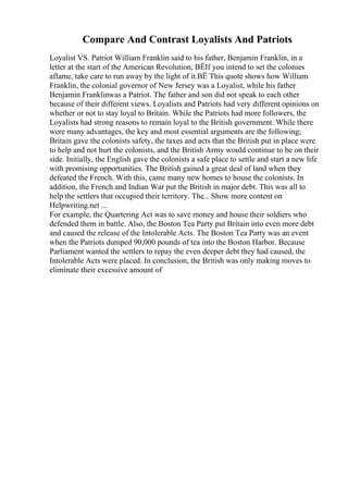 Compare And Contrast Loyalists And Patriots
Loyalist VS. Patriot William Franklin said to his father, Benjamin Franklin, in a
letter at the start of the American Revolution, ВЁIf you intend to set the colonies
aflame, take care to run away by the light of it.ВЁ This quote shows how William
Franklin, the colonial governor of New Jersey was a Loyalist, while his father
Benjamin Franklinwas a Patriot. The father and son did not speak to each other
because of their different views. Loyalists and Patriots had very different opinions on
whether or not to stay loyal to Britain. While the Patriots had more followers, the
Loyalists had strong reasons to remain loyal to the British government. While there
were many advantages, the key and most essential arguments are the following;
Britain gave the colonists safety, the taxes and acts that the British put in place were
to help and not hurt the colonists, and the British Army would continue to be on their
side. Initially, the English gave the colonists a safe place to settle and start a new life
with promising opportunities. The British gained a great deal of land when they
defeated the French. With this, came many new homes to house the colonists. In
addition, the French and Indian War put the British in major debt. This was all to
help the settlers that occupied their territory. The... Show more content on
Helpwriting.net ...
For example, the Quartering Act was to save money and house their soldiers who
defended them in battle. Also, the Boston Tea Party put Britain into even more debt
and caused the release of the Intolerable Acts. The Boston Tea Party was an event
when the Patriots dumped 90,000 pounds of tea into the Boston Harbor. Because
Parliament wanted the settlers to repay the even deeper debt they had caused, the
Intolerable Acts were placed. In conclusion, the British was only making moves to
eliminate their excessive amount of
 