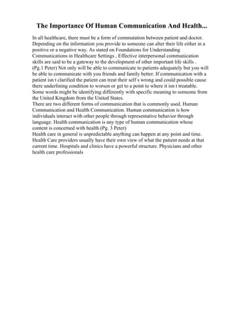 The Importance Of Human Communication And Health...
In all healthcare, there must be a form of commutation between patient and doctor.
Depending on the information you provide to someone can alter their life either in a
positive or a negative way. As stated on Foundations for Understanding
Communications in Healthcare Settings , Effective interpersonal communication
skills are said to be a gateway to the development of other important life skills .
(Pg.1 Peter) Not only will be able to communicate to patients adequately but you will
be able to communicate with you friends and family better. If communication with a
patient isn t clarified the patient can treat their self s wrong and could possible cause
there underlining condition to worsen or get to a point to where it isn t treatable.
Some words might be identifying differently with specific meaning to someone from
the United Kingdom from the United States.
There are two different forms of communication that is commonly used. Human
Communication and Health Communication. Human communication is how
individuals interact with other people through representative behavior through
language. Health communication is any type of human communication whose
content is concerned with health (Pg. 3 Peter)
Health care in general is unpredictable anything can happen at any point and time.
Health Care providers usually have their own view of what the patient needs at that
current time. Hospitals and clinics have a powerful structure. Physicians and other
health care professionals
 