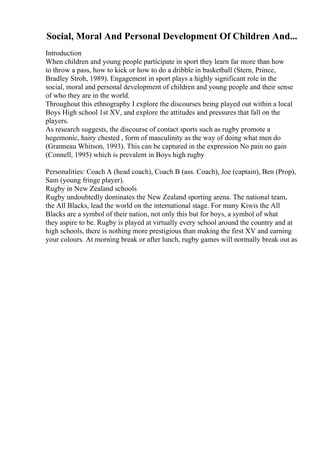 Social, Moral And Personal Development Of Children And...
Introduction
When children and young people participate in sport they learn far more than how
to throw a pass, how to kick or how to do a dribble in basketball (Stern, Prince,
Bradley Stroh, 1989). Engagement in sport plays a highly significant role in the
social, moral and personal development of children and young people and their sense
of who they are in the world.
Throughout this ethnography I explore the discourses being played out within a local
Boys High school 1st XV, and explore the attitudes and pressures that fall on the
players.
As research suggests, the discourse of contact sports such as rugby promote a
hegemonic, hairy chested , form of masculinity as the way of doing what men do
(Granneau Whitson, 1993). This can be captured in the expression No pain no gain
(Connell, 1995) which is prevalent in Boys high rugby
Personalities: Coach A (head coach), Coach B (ass. Coach), Joe (captain), Ben (Prop),
Sam (young fringe player).
Rugby in New Zealand schools
Rugby undoubtedly dominates the New Zealand sporting arena. The national team,
the All Blacks, lead the world on the international stage. For many Kiwis the All
Blacks are a symbol of their nation, not only this but for boys, a symbol of what
they aspire to be. Rugby is played at virtually every school around the country and at
high schools, there is nothing more prestigious than making the first XV and earning
your colours. At morning break or after lunch, rugby games will normally break out as
 