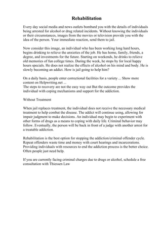 Rehabilitation
Every day social media and news outlets bombard you with the details of individuals
being arrested for alcohol or drug related incidents. Without knowing the individuals
or their circumstances, images from the movies or television provide you with the
idea of the person. Your immediate reaction, send them to jail.
Now consider this image, an individual who has been working long hard hours,
begins drinking to relieve the anxieties of the job. He has home, family, friends, a
degree, and investments for the future. Starting on weekends, he drinks to relieve
old memories of fun college times. During the week, he stops by for local happy
hours specials. He does not realize the effects of alcohol on his mind and body. He is
slowly becoming an addict. How is jail going to help him?
On a daily basis, people enter correctional facilities for a variety ... Show more
content on Helpwriting.net ...
The steps to recovery are not the easy way out But the outcome provides the
individual with coping mechanisms and support for the addiction.
Without Treatment
When jail replaces treatment, the individual does not receive the necessary medical
treatment to help combat the disease. The addict will continue using, allowing for
impair judgment to make decisions. An individual may begin to experiment with
other forms of drugs as a means to coping with daily life. Criminal behavior may
follow. Eventually, the person will be back in front of a judge with another arrest for
a treatable addiction.
Rehabilitation is the best option for stopping the addiction/criminal offender cycle.
Repeat offenders waste time and money with court hearings and incarcerations.
Providing individuals with resources to end the addiction process is the better choice.
Often people just need help.
If you are currently facing criminal charges due to drugs or alcohol, schedule a free
consultation with Thiessen Law
 