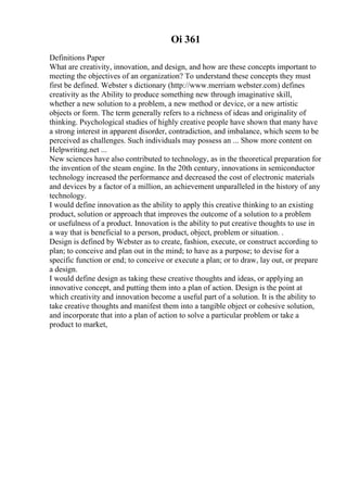 Oi 361
Definitions Paper
What are creativity, innovation, and design, and how are these concepts important to
meeting the objectives of an organization? To understand these concepts they must
first be defined. Webster s dictionary (http://www.merriam webster.com) defines
creativity as the Ability to produce something new through imaginative skill,
whether a new solution to a problem, a new method or device, or a new artistic
objects or form. The term generally refers to a richness of ideas and originality of
thinking. Psychological studies of highly creative people have shown that many have
a strong interest in apparent disorder, contradiction, and imbalance, which seem to be
perceived as challenges. Such individuals may possess an ... Show more content on
Helpwriting.net ...
New sciences have also contributed to technology, as in the theoretical preparation for
the invention of the steam engine. In the 20th century, innovations in semiconductor
technology increased the performance and decreased the cost of electronic materials
and devices by a factor of a million, an achievement unparalleled in the history of any
technology.
I would define innovation as the ability to apply this creative thinking to an existing
product, solution or approach that improves the outcome of a solution to a problem
or usefulness of a product. Innovation is the ability to put creative thoughts to use in
a way that is beneficial to a person, product, object, problem or situation. .
Design is defined by Webster as to create, fashion, execute, or construct according to
plan; to conceive and plan out in the mind; to have as a purpose; to devise for a
specific function or end; to conceive or execute a plan; or to draw, lay out, or prepare
a design.
I would define design as taking these creative thoughts and ideas, or applying an
innovative concept, and putting them into a plan of action. Design is the point at
which creativity and innovation become a useful part of a solution. It is the ability to
take creative thoughts and manifest them into a tangible object or cohesive solution,
and incorporate that into a plan of action to solve a particular problem or take a
product to market,
 