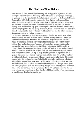 The Choices of Nora Helmer
The Choices of Nora Helmer The one thing that every person is granted in life is
having the option to choose. Choosing whether to stand or to sit; to go or to stay;
to speak up or to stay quiet and fictional characters should be no different. In Henrik
Ibsen s play, A Doll s House, the protagonist Nora Helmer is always making
decisions that she feels are beneficial. Nora is like a typical housewife: devoted to
her husband, children, and home. Just in the beginning of the play, she is seen
coming back home after a day spent shopping for Christmas presents for her family.
The reader grasps that she is a loving individual, but it also seems as if she is naГЇve.
This all changes as the play continues. Just from how she handles situations and...
Show more content on Helpwriting.net ...
Her decision displays how dedicated she is to her family. She wants what is best
for her husband and what was best for him was for he to go to Italy. This choice
also shows her strength. She knew that there was a huge chance that Helmer
would be infuriated with her, for women at that time could not borrow money
without their husband consent. Nora was willing to face his rage just to make
sure that he received the help he needed. Nora s unexpected decision to leave
Helmer shows the confidence she has within herself and the strong ability that she
posses. This result occurs when Helmer finds out that Nora had borrowed money
from Krogstad to finance the trip to Italy. The two get into an argument, but it
quickly dies down once Helmer receives another letter from Krogstad saying how
he will not blackmail Nora anymore. Helmer tries to console her but at this point it
was too late. She explains how she feels like his trophy by exclaiming, ...But our
home s been nothing but a playroom. I ve been your doll wife, the same way that I
was Papa s doll child. And the children have been my dolls. I thought it was great
fun when you played with me, the way they thought it was when I played with them.
That s what our marriage has been, Torvald (Ibsen 935). She realizes that she has
been nothing but a plaything for Torvald. Torvald liked the idea of having someone
to love him and do what he says but not
 