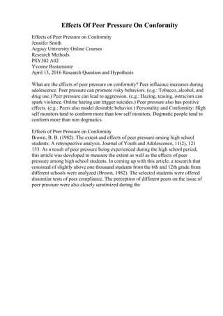 Effects Of Peer Pressure On Conformity
Effects of Peer Pressure on Conformity
Jennifer Smith
Argosy University Online Courses
Research Methods
PSY302 A02
Yvonne Bustamante
April 13, 2016 Research Question and Hypothesis
What are the effects of peer pressure on conformity? Peer influence increases during
adolescence. Peer pressure can promote risky behaviors. (e.g.: Tobacco, alcohol, and
drug use.) Peer pressure can lead to aggression. (e.g.: Hazing, teasing, ostracism can
spark violence. Online hazing can trigger suicides.) Peer pressure also has positive
effects. (e.g.: Peers also model desirable behavior.) Personality and Conformity: High
self monitors tend to conform more than low self monitors. Dogmatic people tend to
conform more than non dogmatics.
Effects of Peer Pressure on Conformity
Brown, B. B. (1982). The extent and effects of peer pressure among high school
students: A retrospective analysis. Journal of Youth and Adolescence, 11(2), 121
133. As a result of peer pressure being experienced during the high school period,
this article was developed to measure the extent as well as the effects of peer
pressure among high school students. In coming up with this article, a research that
consisted of slightly above one thousand students from the 6th and 12th grade from
different schools were analyzed (Brown, 1982). The selected students were offered
dissimilar tests of peer compliance. The perception of different peers on the issue of
peer pressure were also closely scrutinized during the
 