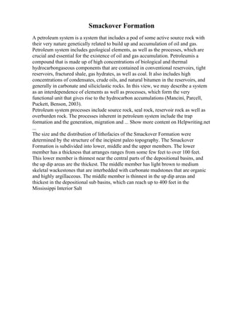 Smackover Formation
A petroleum system is a system that includes a pod of some active source rock with
their very nature genetically related to build up and accumulation of oil and gas.
Petroleum system includes geological elements, as well as the processes, which are
crucial and essential for the existence of oil and gas accumulation. Petroleumis a
compound that is made up of high concentrations of biological and thermal
hydrocarbongaseous components that are contained in conventional reservoirs, tight
reservoirs, fractured shale, gas hydrates, as well as coal. It also includes high
concentrations of condensates, crude oils, and natural bitumen in the reservoirs, and
generally in carbonate and siliciclastic rocks. In this view, we may describe a system
as an interdependence of elements as well as processes, which form the very
functional unit that gives rise to the hydrocarbon accumulations (Mancini, Parcell,
Puckett, Benson, 2003).
Petroleum system processes include source rock, seal rock, reservoir rock as well as
overburden rock. The processes inherent in petroleum system include the trap
formation and the generation, migration and ... Show more content on Helpwriting.net
...
The size and the distribution of lithofacies of the Smackover Formation were
determined by the structure of the incipient paleo topography. The Smackover
Formation is subdivided into lower, middle and the upper members. The lower
member has a thickness that arranges ranges from some few feet to over 100 feet.
This lower member is thinnest near the central parts of the depositional basins, and
the up dip areas are the thickest. The middle member has light brown to medium
skeletal wackestones that are interbedded with carbonate mudstones that are organic
and highly argillaceous. The middle member is thinnest in the up dip areas and
thickest in the depositional sub basins, which can reach up to 400 feet in the
Mississippi Interior Salt
 