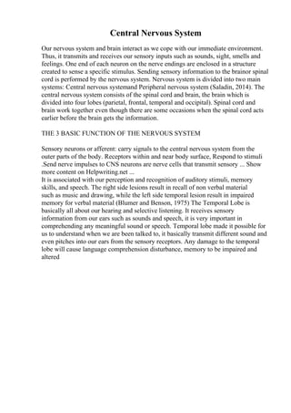 Central Nervous System
Our nervous system and brain interact as we cope with our immediate environment.
Thus, it transmits and receives our sensory inputs such as sounds, sight, smells and
feelings. One end of each neuron on the nerve endings are enclosed in a structure
created to sense a specific stimulus. Sending sensory information to the brainor spinal
cord is performed by the nervous system. Nervous system is divided into two main
systems: Central nervous systemand Peripheral nervous system (Saladin, 2014). The
central nervous system consists of the spinal cord and brain, the brain which is
divided into four lobes (parietal, frontal, temporal and occipital). Spinal cord and
brain work together even though there are some occasions when the spinal cord acts
earlier before the brain gets the information.
THE 3 BASIC FUNCTION OF THE NERVOUS SYSTEM
Sensory neurons or afferent: carry signals to the central nervous system from the
outer parts of the body. Receptors within and near body surface, Respond to stimuli
.Send nerve impulses to CNS neurons are nerve cells that transmit sensory ... Show
more content on Helpwriting.net ...
It is associated with our perception and recognition of auditory stimuli, memory
skills, and speech. The right side lesions result in recall of non verbal material
such as music and drawing, while the left side temporal lesion result in impaired
memory for verbal material (Blumer and Benson, 1975) The Temporal Lobe is
basically all about our hearing and selective listening. It receives sensory
information from our ears such as sounds and speech, it is very important in
comprehending any meaningful sound or speech. Temporal lobe made it possible for
us to understand when we are been talked to, it basically transmit different sound and
even pitches into our ears from the sensory receptors. Any damage to the temporal
lobe will cause language comprehension disturbance, memory to be impaired and
altered
 