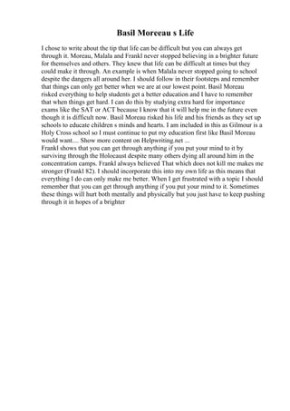 Basil Moreeau s Life
I chose to write about the tip that life can be difficult but you can always get
through it. Moreau, Malala and Frankl never stopped believing in a brighter future
for themselves and others. They knew that life can be difficult at times but they
could make it through. An example is when Malala never stopped going to school
despite the dangers all around her. I should follow in their footsteps and remember
that things can only get better when we are at our lowest point. Basil Moreau
risked everything to help students get a better education and I have to remember
that when things get hard. I can do this by studying extra hard for importance
exams like the SAT or ACT because I know that it will help me in the future even
though it is difficult now. Basil Moreau risked his life and his friends as they set up
schools to educate children s minds and hearts. I am included in this as Gilmour is a
Holy Cross school so I must continue to put my education first like Basil Moreau
would want.... Show more content on Helpwriting.net ...
Frankl shows that you can get through anything if you put your mind to it by
surviving through the Holocaust despite many others dying all around him in the
concentration camps. Frankl always believed That which does not kill me makes me
stronger (Frankl 82). I should incorporate this into my own life as this means that
everything I do can only make me better. When I get frustrated with a topic I should
remember that you can get through anything if you put your mind to it. Sometimes
these things will hurt both mentally and physically but you just have to keep pushing
through it in hopes of a brighter
 