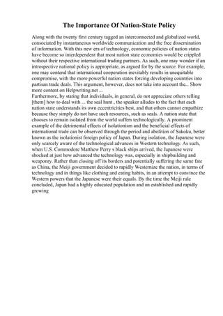The Importance Of Nation-State Policy
Along with the twenty first century tagged an interconnected and globalized world,
consociated by instantaneous worldwide communication and the free dissemination
of information. With this new era of technology, economic policies of nation states
have become so interdependent that most nation state economies would be crippled
without their respective international trading partners. As such, one may wonder if an
introspective national policy is appropriate, as argued for by the source. For example,
one may contend that international cooperation inevitably results in unequitable
compromise, with the more powerful nation states forcing developing countries into
partisan trade deals. This argument, however, does not take into account the... Show
more content on Helpwriting.net ...
Furthermore, by stating that individuals, in general, do not appreciate others telling
[them] how to deal with ... the seal hunt , the speaker alludes to the fact that each
nation state understands its own eccentricities best, and that others cannot empathize
because they simply do not have such resources, such as seals. A nation state that
chooses to remain isolated from the world suffers technologically. A prominent
example of the detrimental effects of isolationism and the beneficial effects of
international trade can be observed through the period and abolition of Sakoku, better
known as the isolationist foreign policy of Japan. During isolation, the Japanese were
only scarcely aware of the technological advances in Western technology. As such,
when U.S. Commodore Matthew Perry s black ships arrived, the Japanese were
shocked at just how advanced the technology was, especially in shipbuilding and
weaponry. Rather than closing off its borders and potentially suffering the same fate
as China, the Meiji government decided to rapidly Westernize the nation, in terms of
technology and in things like clothing and eating habits, in an attempt to convince the
Western powers that the Japanese were their equals. By the time the Meiji rule
concluded, Japan had a highly educated population and an established and rapidly
growing
 